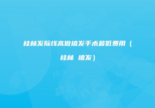 桂林发际线高做植发手术最低费用（桂林 植发）