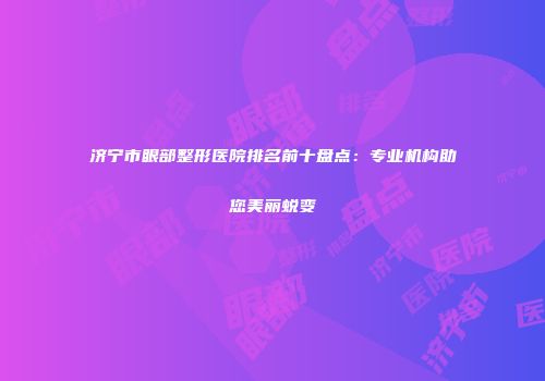 济宁市眼部整形医院排名前十盘点：专业机构助您美丽蜕变