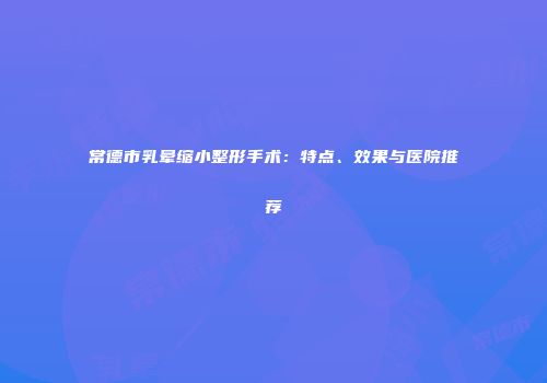 常德市乳晕缩小整形手术：特点、效果与医院推荐