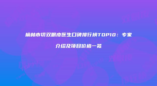 榆林市切双眼皮医生口碑排行榜TOP10：专家介绍及项目价格一览