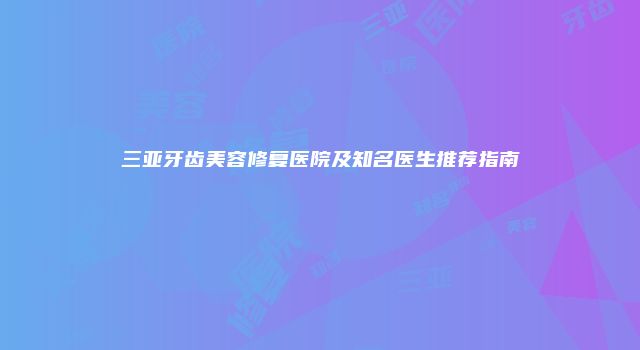 三亚牙齿美容修复医院及知名医生推荐指南