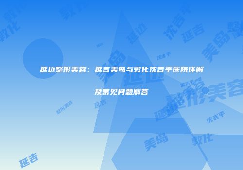 延边整形美容：延吉美岛与敦化沈吉平医院详解及常见问题解答