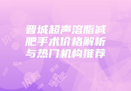 晋城超声溶脂减肥手术价格解析与热门机构推荐