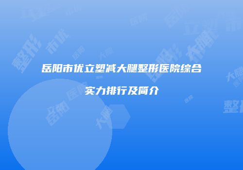 岳阳市优立塑减大腿整形医院综合实力排行及简介