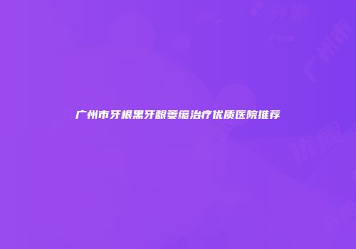 广州市牙根黑牙龈萎缩治疗优质医院推荐