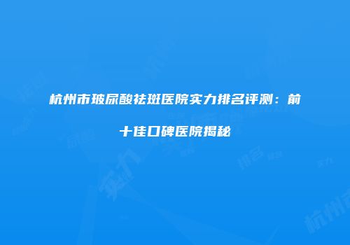 杭州市玻尿酸祛斑医院实力排名评测：前十佳口碑医院揭秘