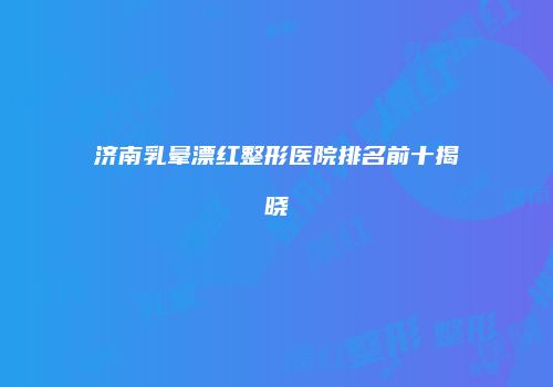 济南乳晕漂红整形医院排名前十揭晓