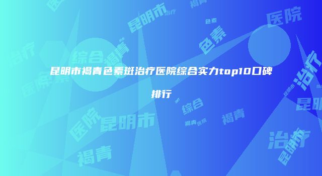 昆明市褐青色素斑治疗医院综合实力top10口碑排行