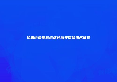 沈阳市骨质疏松症种植牙医院排名推荐