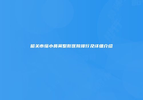 韶关市缩小鼻翼整形医院排行及详细介绍
