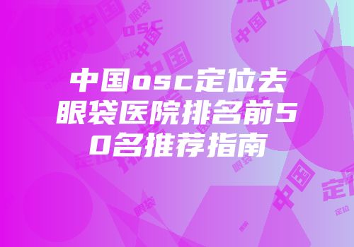 中国osc定位去眼袋医院排名前50名推荐指南