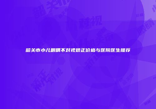 韶关市小儿眼睛不对视矫正价格与医院医生推荐