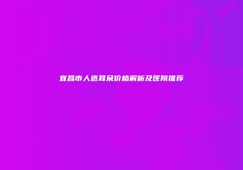 宜昌市人造耳朵价格解析及医院推荐