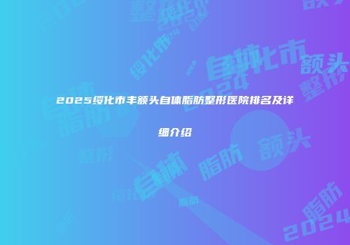 2025绥化市丰额头自体脂肪整形医院排名及详细介绍