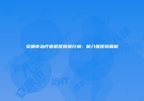 安康市治疗痘痘医院排行榜：前八强医院解析