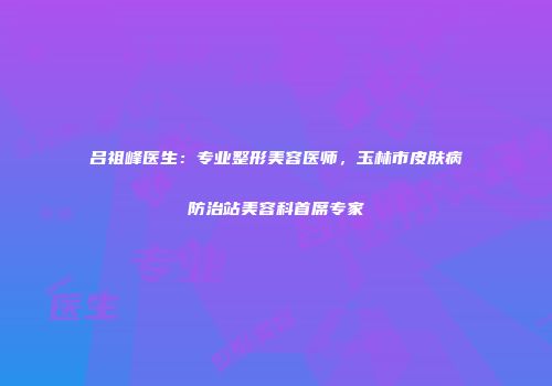 吕祖峰医生：专业整形美容医师，玉林市皮肤病防治站美容科首席专家