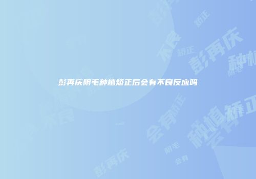 彭再庆阴毛种植矫正后会有不良反应吗