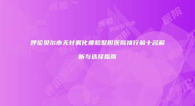 呼伦贝尔市无针雾化瘦脸整形医院排行前十名解析与选择指南