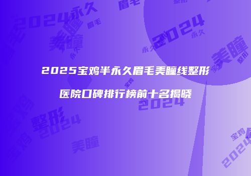 2025宝鸡半永久眉毛美瞳线整形医院口碑排行榜前十名揭晓