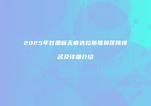 2025年甘肃省无痕达拉斯隆鼻医院排名及详细介绍