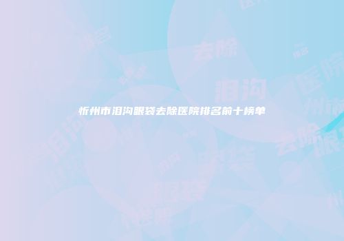忻州市泪沟眼袋去除医院排名前十榜单