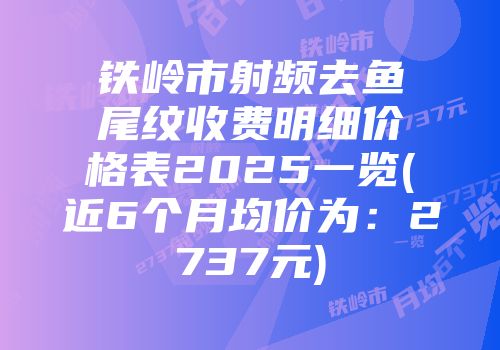 铁岭市射频去鱼尾纹收费明细价格表2025一览(近6个月均价为：2737元)