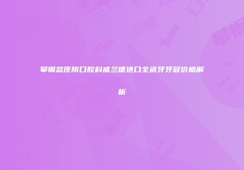 攀钢总医院口腔科威兰德进口全瓷牙牙冠价格解析