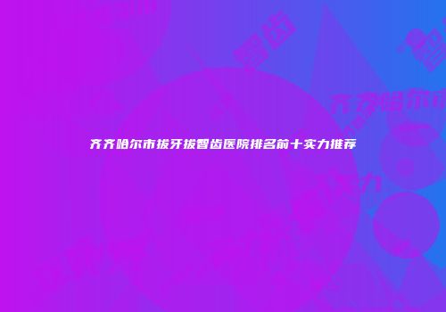齐齐哈尔市拔牙拔智齿医院排名前十实力推荐