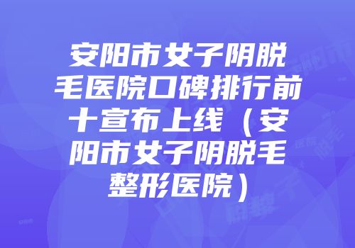 安阳市女子阴脱毛医院口碑排行前十宣布上线（安阳市女子阴脱毛整形医院）