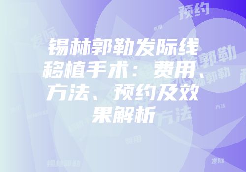 锡林郭勒发际线移植手术：费用、方法、预约及效果解析