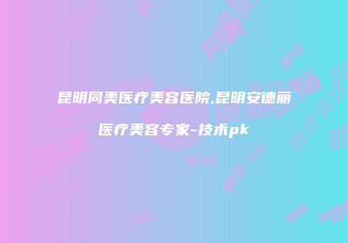 昆明同美医疗美容医院,昆明安德丽医疗美容专家-技术pk
