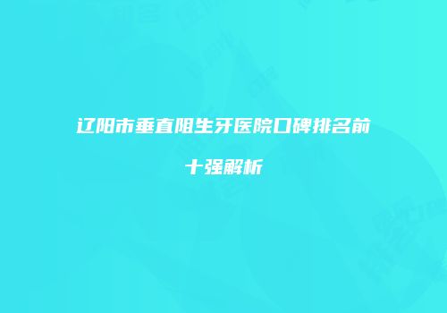 辽阳市垂直阻生牙医院口碑排名前十强解析