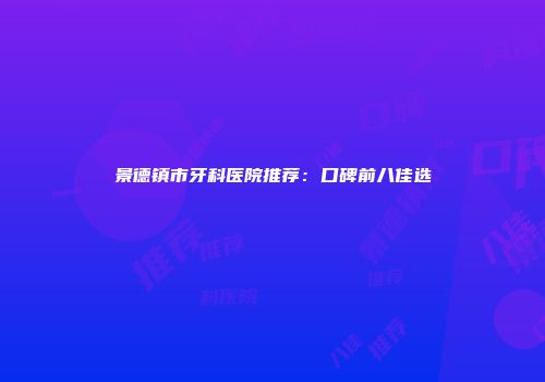 景德镇市牙科医院推荐：口碑前八佳选