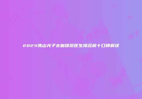 2025佛山光子去咖啡斑医生排名前十口碑解读