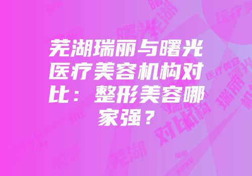 芜湖瑞丽与曙光医疗美容机构对比：整形美容哪家强？