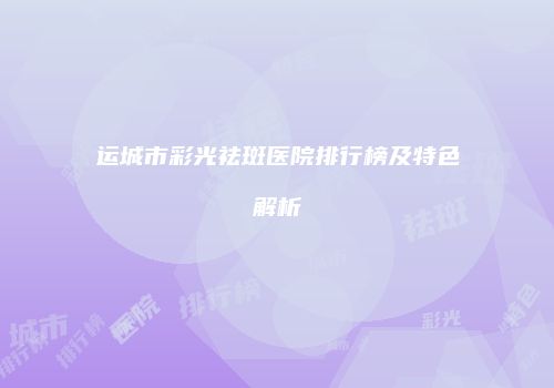 运城市彩光祛斑医院排行榜及特色解析