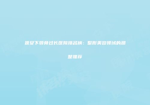 延安下颚骨过长医院排名榜：整形美容领域的翘楚推荐