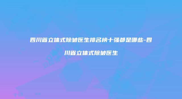 四川省立体式除皱医生排名榜十强都是哪些-四川省立体式除皱医生