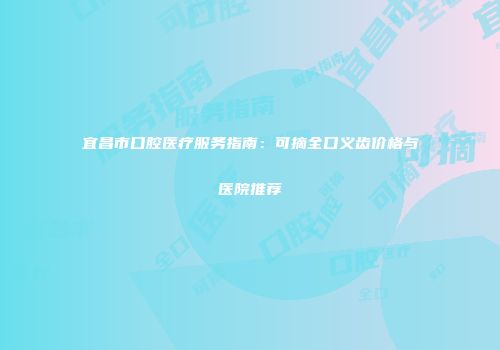 宜昌市口腔医疗服务指南：可摘全口义齿价格与医院推荐