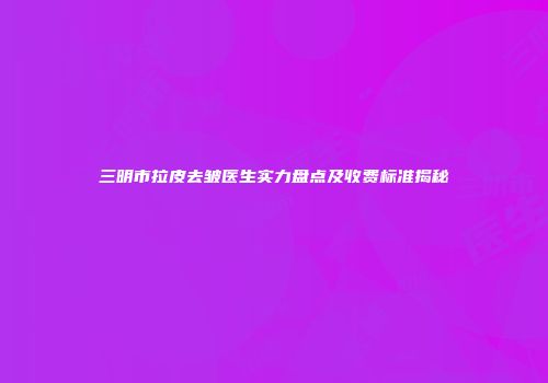 三明市拉皮去皱医生实力盘点及收费标准揭秘