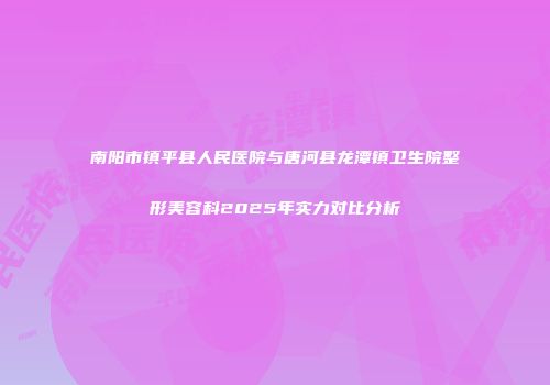 南阳市镇平县人民医院与唐河县龙潭镇卫生院整形美容科2025年实力对比分析