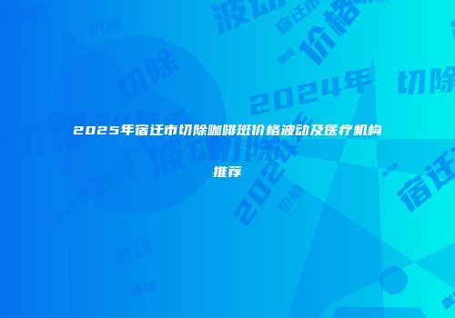 2025年宿迁市切除咖啡斑价格波动及医疗机构推荐