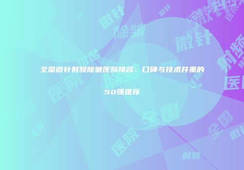 全国微针射频除皱医院排名：口碑与技术并重的50强推荐
