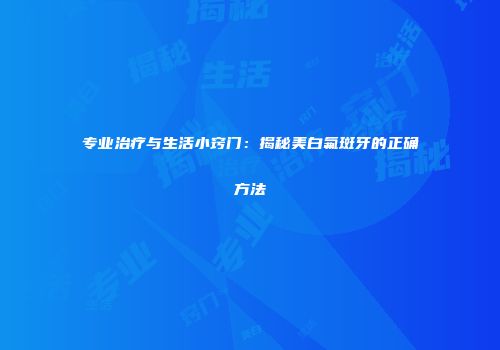 专业治疗与生活小窍门：揭秘美白氟斑牙的正确方法