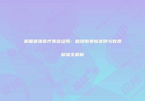 莆田亚强医疗美容诊所：睑提肌受损案例与收费标准全解析