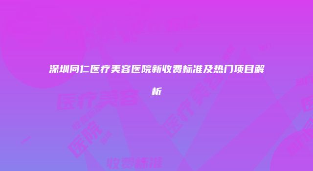 深圳同仁医疗美容医院新收费标准及热门项目解析