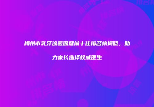 梅州市乳牙涂氟保健前十佳排名榜揭晓，助力家长选择权威医生