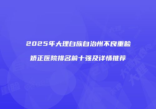 2025年大理白族自治州不良重睑矫正医院排名前十强及详情推荐