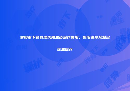 襄阳市下颌骨埋伏阻生齿治疗费用、医院选择及知名医生推荐