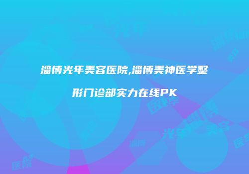 淄博光年美容医院,淄博美神医学整形门诊部实力在线PK